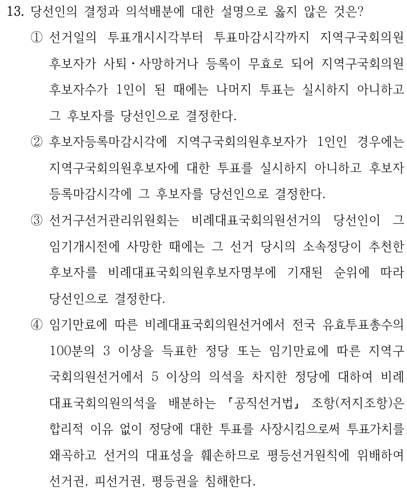 13. 당선인의 결정과 의석배분에 대한 설명으로 옳지 않은 것은?
①선거일의 투표개시시각부터 투표마감시각까지 지역구국회의원
후보자가 사퇴ㆍ사망하거나 등록이 무효로 되어 지역구국회의원
후보자수가 1인이 된 때에는 나머지 투표는 실시하지 아니하고 
그 후보자를 당선인으로 결정한다.
②후보자등록마감시각에 지역구국회의원후보자가 1인인 경우에는 
지역구국회의원후보자에 대한 투표를 실시하지 아니하고 후보자
등록마감시각에 그 후보자를 당선인으로 결정한다.
③선거구선거관리위원회는 비례대표국회의원선거의 당선인이 그 
임기개시전에 사망한 때에는 그 선거 당시의 소속정당이 추천한 
후보자를 비례대표국회의원후보자명부에 기재된 순위에 따라 
당선인으로 결정한다.
④임기만료에 따른 비례대표국회의원선거에서 전국 유효투표총수의 
100분의 3 이상을 득표한 정당 또는 임기만료에 따른 지역구
국회의원선거에서 5 이상의 의석을 차지한 정당에 대하여 비례
대표국회의원의석을 배분하는 
공직선거법
조항(저지조항)은 
합리적 이유 없이 정당에 대한 투표를 사장시킴으로써 투표가치를 
왜곡하고 선거의 대표성을 훼손하므로 평등선거원칙에 위배하여 
선거권, 피선거권, 평등권을 침해한다.