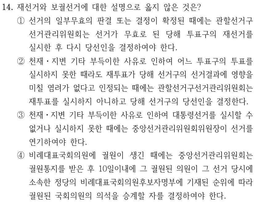14. 재선거와 보궐선거에 대한 설명으로 옳지 않은 것은?
①선거의 일부무효의 판결 또는 결정이 확정된 때에는 관할선거구
선거관리위원회는 선거가 무효로 된 당해 투표구의 재선거를 
실시한 후 다시 당선인을 결정하여야 한다.
②천재ㆍ지변 기타 부득이한 사유로 인하여 어느 투표구의 투표를 
실시하지 못한 때라도 재투표가 당해 선거구의 선거결과에 영향을 
미칠 염려가 없다고 인정되는 때에는 관할선거구선거관리위원회는 
재투표를 실시하지 아니하고 당해 선거구의 당선인을 결정한다.
③천재ㆍ지변 기타 부득이한 사유로 인하여 대통령선거를 실시할 수 
없거나 실시하지 못한 때에는 중앙선거관리위원회위원장이 선거를 
연기하여야 한다. 
④비례대표국회의원에 궐원이 생긴 때에는 중앙선거관리위원회는 
궐원통지를 받은 후 10일이내에 그 궐원된 의원이 그 선거 당시에 
소속한 정당의 비례대표국회의원후보자명부에 기재된 순위에 따라 
궐원된 국회의원의 의석을 승계할 자를 결정하여야 한다.