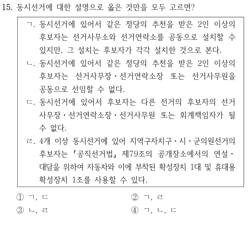 15. 동시선거에 대한 설명으로 옳은 것만을 모두 고르면?
ㄱ. 동시선거에 있어서 같은 정당의 추천을 받은 2인 이상의 
후보자는 선거사무소와 선거연락소를 공동으로 설치할 수 
있지만, 그 설치는 후보자가 각각 설치한 것으로 본다.
ㄴ. 동시선거에 있어서 같은 정당의 추천을 받은 2인 이상의 
후보자는 선거사무장ㆍ선거연락소장 또는 선거사무원을 
공동으로 선임할 수 없다.
ㄷ. 동시선거에 있어서 후보자는 다른 선거의 후보자의 선거
사무장ㆍ선거연락소장ㆍ선거사무원 또는 회계책임자가 될 
수 없다.
ㄹ. 4개 이상 동시선거에 있어 지역구자치구ㆍ시ㆍ군의원선거의 
후보자는 
공직선거법
제79조의 공개장소에서의 연설ㆍ
대담을 위하여 자동차와 이에 부착된 확성장치 1대 및 휴대용 
확성장치 1조를 사용할 수 있다.
①ㄱ, ㄷ
②ㄱ, ㄹ
③ㄴ, ㄹ
④ㄱ, ㄴ, ㄷ