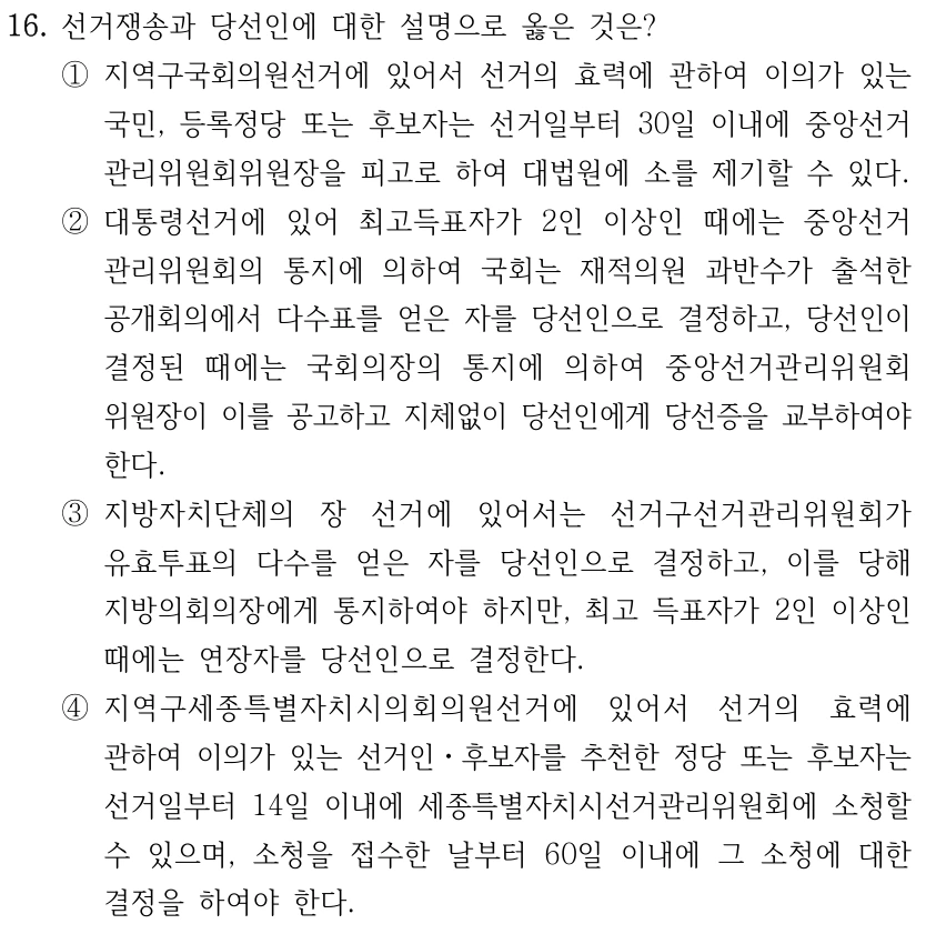 16. 선거쟁송과 당선인에 대한 설명으로 옳은 것은?
①지역구국회의원선거에 있어서 선거의 효력에 관하여 이의가 있는 
국민, 등록정당 또는 후보자는 선거일부터 30일 이내에 중앙선거
관리위원회위원장을 피고로 하여 대법원에 소를 제기할 수 있다.
②대통령선거에 있어 최고득표자가 2인 이상인 때에는 중앙선거
관리위원회의 통지에 의하여 국회는 재적의원 과반수가 출석한 
공개회의에서 다수표를 얻은 자를 당선인으로 결정하고, 당선인이 
결정된 때에는 국회의장의 통지에 의하여 중앙선거관리위원회
위원장이 이를 공고하고 지체없이 당선인에게 당선증을 교부하여야 
한다.
③지방자치단체의 장 선거에 있어서는 선거구선거관리위원회가 
유효투표의 다수를 얻은 자를 당선인으로 결정하고, 이를 당해 
지방의회의장에게 통지하여야 하지만, 최고 득표자가 2인 이상인 
때에는 연장자를 당선인으로 결정한다.
④지역구세종특별자치시의회의원선거에 있어서 선거의 효력에 
관하여 이의가 있는 선거인ㆍ후보자를 추천한 정당 또는 후보자는 
선거일부터 14일 이내에 세종특별자치시선거관리위원회에 소청할 
수 있으며, 소청을 접수한 날부터 60일 이내에 그 소청에 대한 
결정을 하여야 한다.