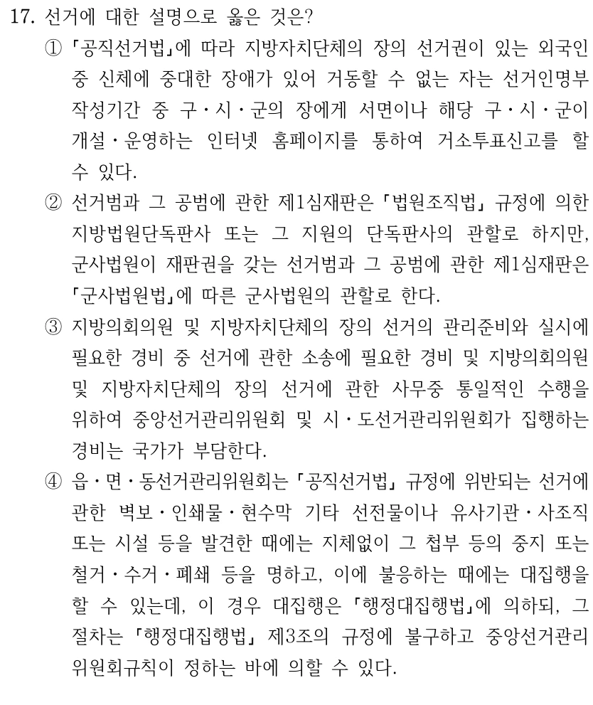 17. 선거에 대한 설명으로 옳은 것은?
①
공직선거법에 따라 지방자치단체의 장의 선거권이 있는 외국인 
중 신체에 중대한 장애가 있어 거동할 수 없는 자는 선거인명부
작성기간 중 구ㆍ시ㆍ군의 장에게 서면이나 해당 구ㆍ시ㆍ군이 
개설ㆍ운영하는 인터넷 홈페이지를 통하여 거소투표신고를 할 
수 있다.
②선거범과 그 공범에 관한 제1심재판은 법원조직법
규정에 의한 
지방법원단독판사 또는 그 지원의 단독판사의 관할로 하지만, 
군사법원이 재판권을 갖는 선거범과 그 공범에 관한 제1심재판은 
군사법원법에 따른 군사법원의 관할로 한다.
③지방의회의원 및 지방자치단체의 장의 선거의 관리준비와 실시에 
필요한 경비 중 선거에 관한 소송에 필요한 경비 및 지방의회의원 
및 지방자치단체의 장의 선거에 관한 사무중 통일적인 수행을 
위하여 중앙선거관리위원회 및 시ㆍ도선거관리위원회가 집행하는 
경비는 국가가 부담한다.
④읍ㆍ면ㆍ동선거관리위원회는 공직선거법
규정에 위반되는 선거에 
관한 벽보ㆍ인쇄물ㆍ현수막 기타 선전물이나 유사기관ㆍ사조직 
또는 시설 등을 발견한 때에는 지체없이 그 첩부 등의 중지 또는 
철거ㆍ수거ㆍ폐쇄 등을 명하고, 이에 불응하는 때에는 대집행을 
할 수 있는데, 이 경우 대집행은 
행정대집행법에 의하되, 그 
절차는 
행정대집행법
제3조의 규정에 불구하고 중앙선거관리
위원회규칙이 정하는 바에 의할 수 있다.