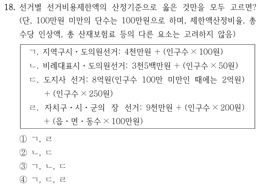 18. 선거별 선거비용제한액의 산정기준으로 옳은 것만을 모두 고르면? 
(단, 100만원 미만의 단수는 100만원으로 하며, 제한액산정비율, 총 
수당 인상액, 총 산재보험료 등의 다른 요소는 고려하지 않음)
ㄱ. 지역구시ㆍ도의원선거: 4천만원＋(인구수× 100원)
ㄴ. 비례대표시ㆍ도의원선거: 3천5백만원＋(인구수× 50원)
ㄷ. 도지사 선거: 8억원(인구수 100만 미만인 때에는 2억원)
＋(인구수× 250원)
ㄹ. 자치구ㆍ시ㆍ군의 장 선거: 9천만원＋(인구수× 200원)
＋(읍ㆍ면ㆍ동수× 100만원)
①ㄱ, ㄹ
②ㄴ, ㄷ
③ㄱ, ㄴ, ㄷ
④ㄱ, ㄷ, ㄹ
