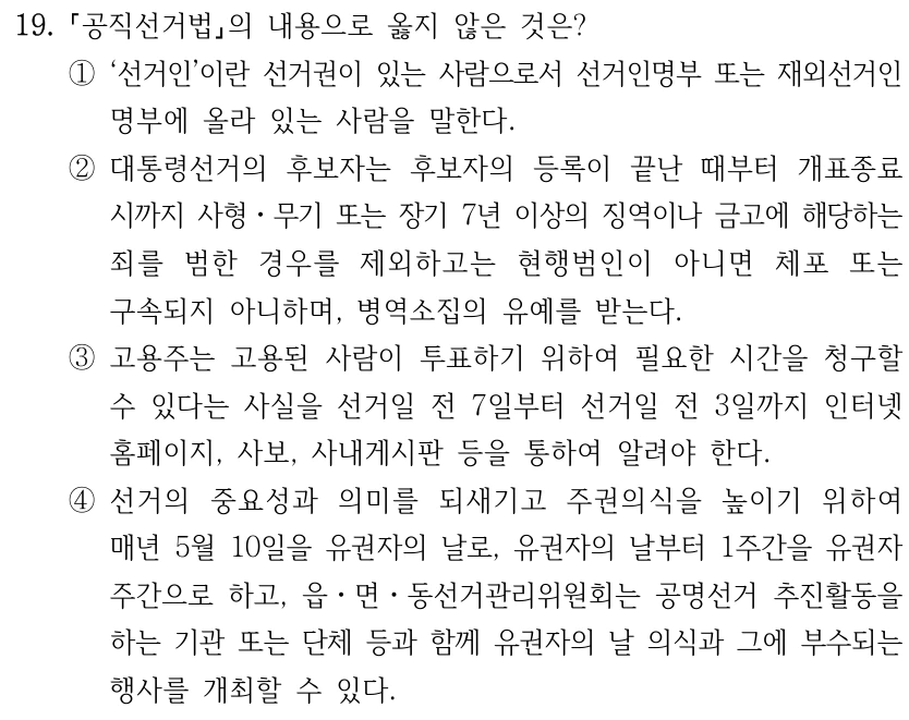 19.
공직선거법의 내용으로 옳지 않은 것은?
①‘선거인’이란 선거권이 있는 사람으로서 선거인명부 또는 재외선거인
명부에 올라 있는 사람을 말한다. 
②대통령선거의 후보자는 후보자의 등록이 끝난 때부터 개표종료
시까지 사형ㆍ무기 또는 장기 7년 이상의 징역이나 금고에 해당하는 
죄를 범한 경우를 제외하고는 현행범인이 아니면 체포 또는 
구속되지 아니하며, 병역소집의 유예를 받는다.
③고용주는 고용된 사람이 투표하기 위하여 필요한 시간을 청구할 
수 있다는 사실을 선거일 전 7일부터 선거일 전 3일까지 인터넷 
홈페이지, 사보, 사내게시판 등을 통하여 알려야 한다.
④선거의 중요성과 의미를 되새기고 주권의식을 높이기 위하여 
매년 5월 10일을 유권자의 날로, 유권자의 날부터 1주간을 유권자 
주간으로 하고, 읍ㆍ면ㆍ동선거관리위원회는 공명선거 추진활동을 
하는 기관 또는 단체 등과 함께 유권자의 날 의식과 그에 부수되는 
행사를 개최할 수 있다.