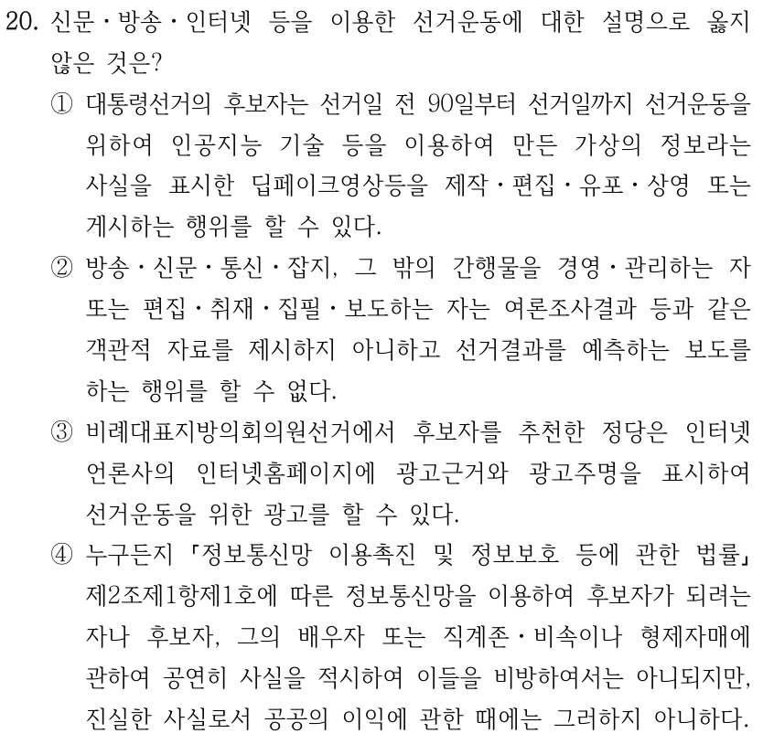 20. 신문ㆍ방송ㆍ인터넷 등을 이용한 선거운동에 대한 설명으로 옳지 
않은 것은?
①대통령선거의 후보자는 선거일 전 90일부터 선거일까지 선거운동을 
위하여 인공지능 기술 등을 이용하여 만든 가상의 정보라는 
사실을 표시한 딥페이크영상등을 제작ㆍ편집ㆍ유포ㆍ상영 또는 
게시하는 행위를 할 수 있다.
②방송ㆍ신문ㆍ통신ㆍ잡지, 그 밖의 간행물을 경영ㆍ관리하는 자 
또는 편집ㆍ취재ㆍ집필ㆍ보도하는 자는 여론조사결과 등과 같은 
객관적 자료를 제시하지 아니하고 선거결과를 예측하는 보도를 
하는 행위를 할 수 없다.
③비례대표지방의회의원선거에서 후보자를 추천한 정당은 인터넷
언론사의 인터넷홈페이지에 광고근거와 광고주명을 표시하여 
선거운동을 위한 광고를 할 수 있다.
④누구든지 
정보통신망 이용촉진 및 정보보호 등에 관한 법률
제2조제1항제1호에 따른 정보통신망을 이용하여 후보자가 되려는 
자나 후보자, 그의 배우자 또는 직계존ㆍ비속이나 형제자매에 
관하여 공연히 사실을 적시하여 이들을 비방하여서는 아니되지만, 
진실한 사실로서 공공의 이익에 관한 때에는 그러하지 아니하다.