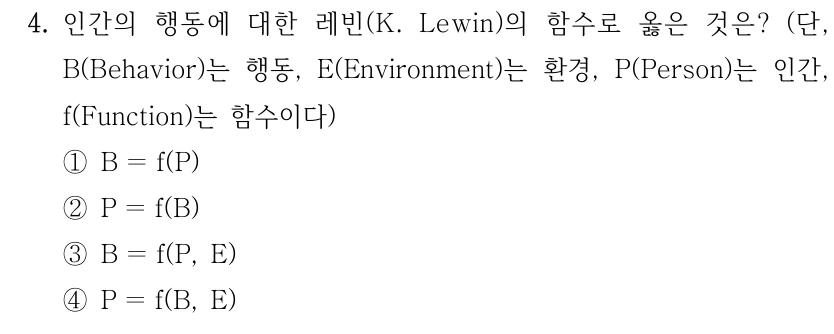 4. 인간의 행동에 대한 레빈(K. Lewin)의 함수로 옳은 것은? (단, B(Behavior)는 행동, E(Environment)는 환경, P(Person)는 인간, f(Function)는 함수이다) ①B ＝f(P) ②P ＝f(B) ③B ＝f(P, E) ④P ＝f(B, E)
