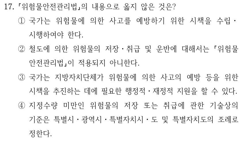 17. 위험물안전관리법의 내용으로 옳지 않은 것은? ①국가는 위험물에 의한 사고를 예방하기 위한 시책을 수립ㆍ 시행하여야 한다. ②철도에 의한 위험물의 저장ㆍ취급 및 운반에 대해서는 위험물 안전관리법이 적용되지 아니한다. ③국가는 지방자치단체가 위험물에 의한 사고의 예방 등을 위한 시책을 추진하는 데에 필요한 행정적ㆍ재정적 지원을 할 수 있다. ④지정수량 미만인 위험물의 저장 또는 취급에 관한 기술상의 기준은 특별시ㆍ광역시ㆍ특별자치시ㆍ도 및 특별자치도의 조례로 정한다.