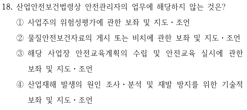 18. 산업안전보건법령상 안전관리자의 업무에 해당하지 않는 것은? ①사업주의 위험성평가에 관한 보좌 및 지도ㆍ조언 ②물질안전보건자료의 게시 또는 비치에 관한 보좌 및 지도ㆍ조언 ③해당 사업장 안전교육계획의 수립 및 안전교육 실시에 관한 보좌 및 지도ㆍ조언 ④산업재해 발생의 원인 조사ㆍ분석 및 재발 방지를 위한 기술적 보좌 및 지도ㆍ조언