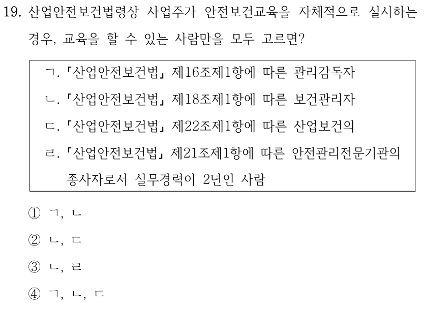19. 산업안전보건법령상 사업주가 안전보건교육을 자체적으로 실시하는 경우, 교육을 할 수 있는 사람만을 모두 고르면? ㄱ. 산업안전보건법 제16조제1항에 따른 관리감독자 ㄴ. 산업안전보건법 제18조제1항에 따른 보건관리자 ㄷ. 산업안전보건법 제22조제1항에 따른 산업보건의 ㄹ. 산업안전보건법 제21조제1항에 따른 안전관리전문기관의 종사자로서 실무경력이 2년인 사람 ①ㄱ, ㄴ ②ㄴ, ㄷ ③ㄴ, ㄹ ④ㄱ, ㄴ, ㄷ