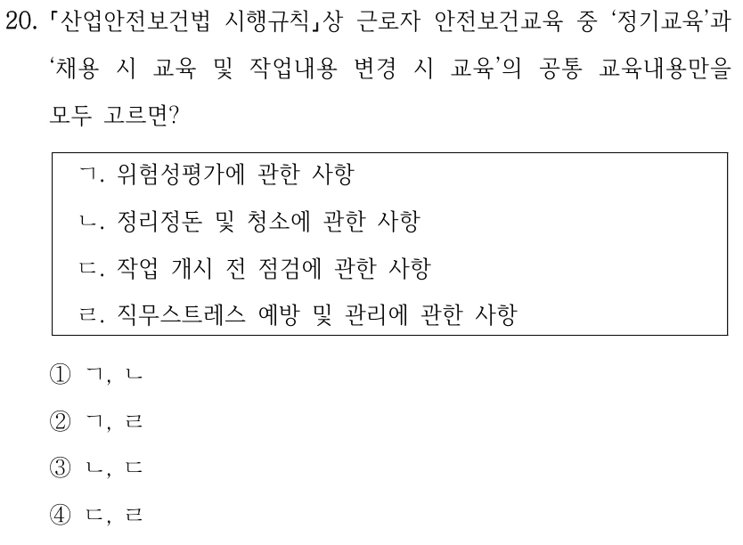 20. 산업안전보건법 시행규칙상 근로자 안전보건교육 중 ‘정기교육’과 ‘채용 시 교육 및 작업내용 변경 시 교육’의 공통 교육내용만을 모두 고르면? ㄱ. 위험성평가에 관한 사항 ㄴ. 정리정돈 및 청소에 관한 사항 ㄷ. 작업 개시 전 점검에 관한 사항 ㄹ. 직무스트레스 예방 및 관리에 관한 사항 ①ㄱ, ㄴ ②ㄱ, ㄹ ③ㄴ, ㄷ ④ㄷ, ㄹ