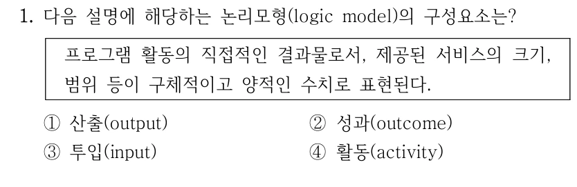 1. 다음 설명에 해당하는 논리모형(logic model)의 구성요소는?
프로그램 활동의 직접적인 결과물로서, 제공된 서비스의 크기, 
범위 등이 구체적이고 양적인 수치로 표현된다.
①산출(output)
②성과(outcome)
③투입(input)
④활동(activity)