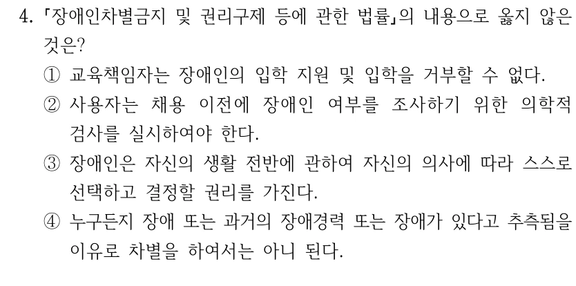 4.
장애인차별금지 및 권리구제 등에 관한 법률의 내용으로 옳지 않은 
것은?
①교육책임자는 장애인의 입학 지원 및 입학을 거부할 수 없다. 
②사용자는 채용 이전에 장애인 여부를 조사하기 위한 의학적 
검사를 실시하여야 한다. 
③장애인은 자신의 생활 전반에 관하여 자신의 의사에 따라 스스로 
선택하고 결정할 권리를 가진다.
④누구든지 장애 또는 과거의 장애경력 또는 장애가 있다고 추측됨을 
이유로 차별을 하여서는 아니 된다.