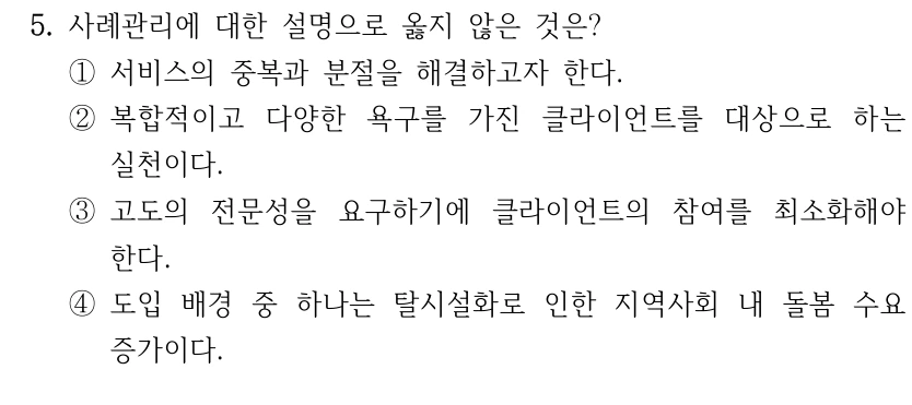 5. 사례관리에 대한 설명으로 옳지 않은 것은? 
①서비스의 중복과 분절을 해결하고자 한다.
②복합적이고 다양한 욕구를 가진 클라이언트를 대상으로 하는 
실천이다.
③고도의 전문성을 요구하기에 클라이언트의 참여를 최소화해야 
한다. 
④도입 배경 중 하나는 탈시설화로 인한 지역사회 내 돌봄 수요 
증가이다.
