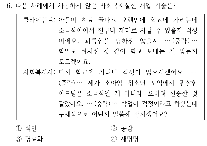 6. 다음 사례에서 사용하지 않은 사회복지실천 개입 기술은?
클라이언트: 아들이 치료 끝나고 오랜만에 학교에 가려는데 
소극적이어서 친구나 제대로 사귈 수 있을지 걱정
이에요. 괴롭힘을 당하진 않을지 … (중략) …
학업도 뒤처진 것 같아 학교 보내는 게 맞는지 
모르겠어요.
사회복지사: 다시 학교에 가려니 걱정이 많으시겠어요. …
(중략) … 제가 소아암 청소년 모임에서 관찰한 
아드님은 소극적인 게 아니라, 오히려 신중한 것 
같았어요. … (중략) … 학업이 걱정이라고 하셨는데 
구체적으로 어떤지 말씀해 주시겠어요?
①직면
②공감
③명료화
④재명명
