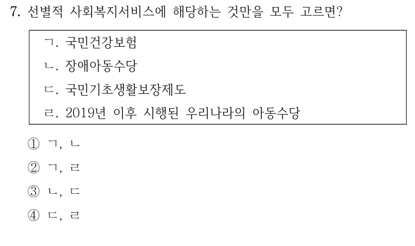 7. 선별적 사회복지서비스에 해당하는 것만을 모두 고르면?
ㄱ. 국민건강보험
ㄴ. 장애아동수당
ㄷ. 국민기초생활보장제도
ㄹ. 2019년 이후 시행된 우리나라의 아동수당
①ㄱ, ㄴ
②ㄱ, ㄹ
③ㄴ, ㄷ
④ㄷ, ㄹ