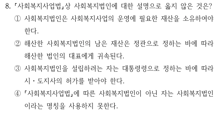 8.
사회복지사업법상 사회복지법인에 대한 설명으로 옳지 않은 것은?
①사회복지법인은 사회복지사업의 운영에 필요한 재산을 소유하여야 
한다. 
②해산한 사회복지법인의 남은 재산은 정관으로 정하는 바에 따라 
해산한 법인의 대표에게 귀속된다. 
③사회복지법인을 설립하려는 자는 대통령령으로 정하는 바에 따라 
시ㆍ도지사의 허가를 받아야 한다. 
④
사회복지사업법에 따른 사회복지법인이 아닌 자는 사회복지법인
이라는 명칭을 사용하지 못한다.