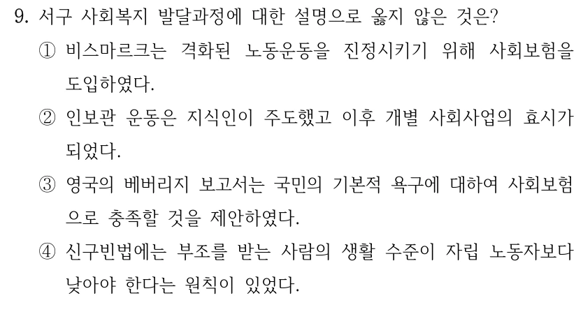 9. 서구 사회복지 발달과정에 대한 설명으로 옳지 않은 것은? 
①비스마르크는 격화된 노동운동을 진정시키기 위해 사회보험을 
도입하였다.
②인보관 운동은 지식인이 주도했고 이후 개별 사회사업의 효시가 
되었다. 
③영국의 베버리지 보고서는 국민의 기본적 욕구에 대하여 사회보험
으로 충족할 것을 제안하였다.
④신구빈법에는 부조를 받는 사람의 생활 수준이 자립 노동자보다 
낮아야 한다는 원칙이 있었다.