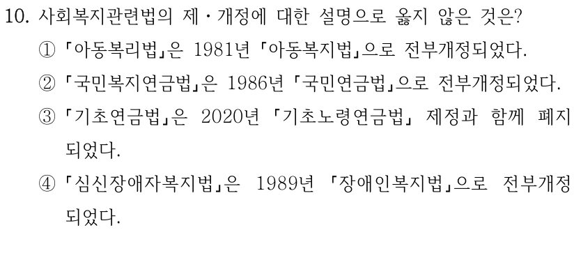 10. 사회복지관련법의 제ㆍ개정에 대한 설명으로 옳지 않은 것은?
①
아동복리법은 1981년 아동복지법으로 전부개정되었다.
②
국민복지연금법은 1986년 국민연금법으로 전부개정되었다.
③
기초연금법은 2020년 
기초노령연금법
제정과 함께 폐지
되었다. 
④
심신장애자복지법은 1989년 
장애인복지법으로 전부개정
되었다.