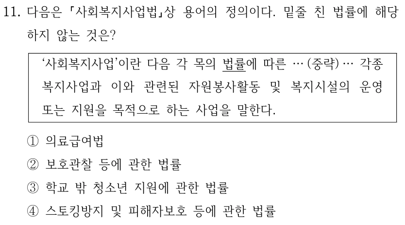 11. 다음은 사회복지사업법상 용어의 정의이다. 밑줄 친 법률에 해당
하지 않는 것은?
‘사회복지사업’이란 다음 각 목의 법률에 따른 … (중략) … 각종 
복지사업과 이와 관련된 자원봉사활동 및 복지시설의 운영 
또는 지원을 목적으로 하는 사업을 말한다.
①의료급여법
②보호관찰 등에 관한 법률
③학교 밖 청소년 지원에 관한 법률
④스토킹방지 및 피해자보호 등에 관한 법률