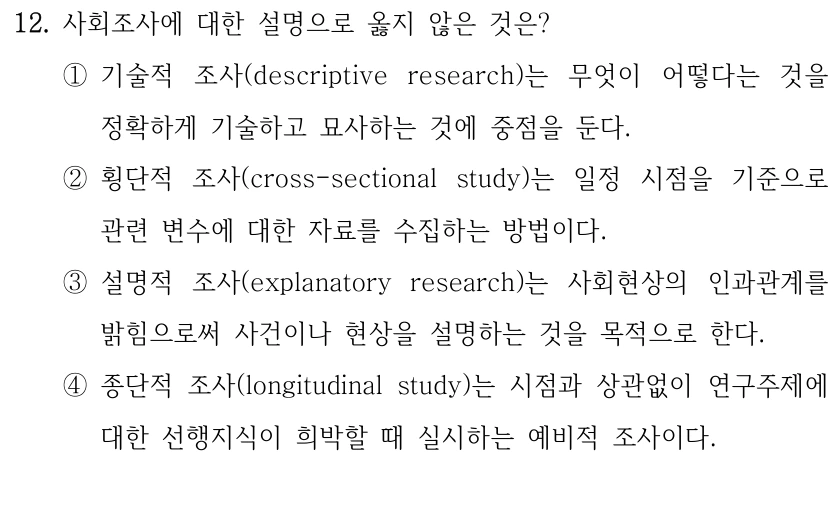 12. 사회조사에 대한 설명으로 옳지 않은 것은?
①기술적 조사(descriptive research)는 무엇이 어떻다는 것을 
정확하게 기술하고 묘사하는 것에 중점을 둔다.
②횡단적 조사(cross-sectional study)는 일정 시점을 기준으로 
관련 변수에 대한 자료를 수집하는 방법이다. 
③설명적 조사(explanatory research)는 사회현상의 인과관계를 
밝힘으로써 사건이나 현상을 설명하는 것을 목적으로 한다.
④종단적 조사(longitudinal study)는 시점과 상관없이 연구주제에 
대한 선행지식이 희박할 때 실시하는 예비적 조사이다.