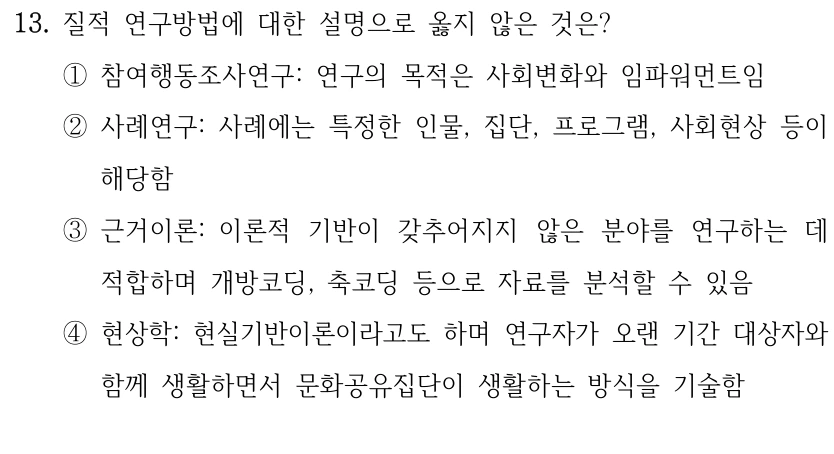 13. 질적 연구방법에 대한 설명으로 옳지 않은 것은?
①참여행동조사연구: 연구의 목적은 사회변화와 임파워먼트임
②사례연구: 사례에는 특정한 인물, 집단, 프로그램, 사회현상 등이 
해당함
③근거이론: 이론적 기반이 갖추어지지 않은 분야를 연구하는 데 
적합하며 개방코딩, 축코딩 등으로 자료를 분석할 수 있음
④현상학: 현실기반이론이라고도 하며 연구자가 오랜 기간 대상자와 
함께 생활하면서 문화공유집단이 생활하는 방식을 기술함
