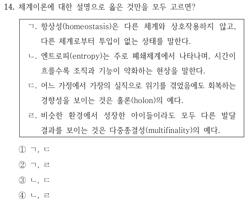 14. 체계이론에 대한 설명으로 옳은 것만을 모두 고르면? 
ㄱ. 항상성(homeostasis)은 다른 체계와 상호작용하지 않고, 
다른 체계로부터 투입이 없는 상태를 말한다.
ㄴ. 엔트로피(entropy)는 주로 폐쇄체계에서 나타나며, 시간이 
흐를수록 조직과 기능이 약화하는 현상을 말한다. 
ㄷ. 어느 가정에서 가장의 실직으로 위기를 겪었음에도 회복하는 
경향성을 보이는 것은 홀론(holon)의 예다.
ㄹ. 비슷한 환경에서 성장한 아이들이라도 모두 다른 발달 
결과를 보이는 것은 다중종결성(multifinality)의 예다. 
①ㄱ, ㄷ
②ㄱ, ㄹ
③ㄴ, ㄷ
④ㄴ, ㄹ