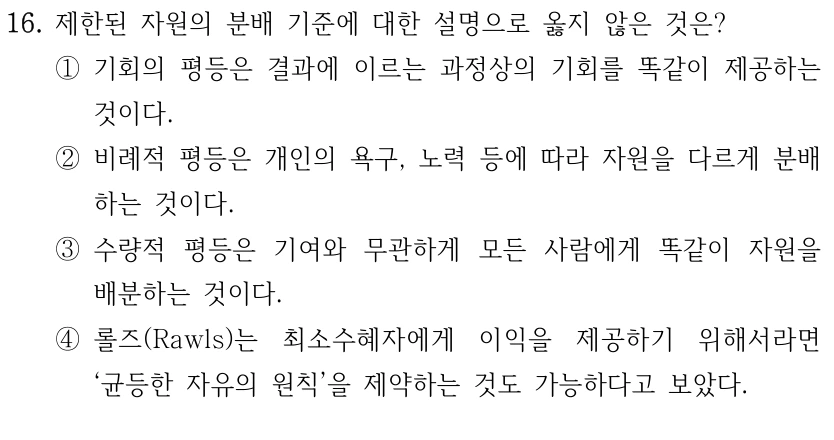 16. 제한된 자원의 분배 기준에 대한 설명으로 옳지 않은 것은? 
①기회의 평등은 결과에 이르는 과정상의 기회를 똑같이 제공하는 
것이다.
②비례적 평등은 개인의 욕구, 노력 등에 따라 자원을 다르게 분배
하는 것이다. 
③수량적 평등은 기여와 무관하게 모든 사람에게 똑같이 자원을 
배분하는 것이다.
④롤즈(Rawls)는 최소수혜자에게 이익을 제공하기 위해서라면 
‘균등한 자유의 원칙’을 제약하는 것도 가능하다고 보았다.