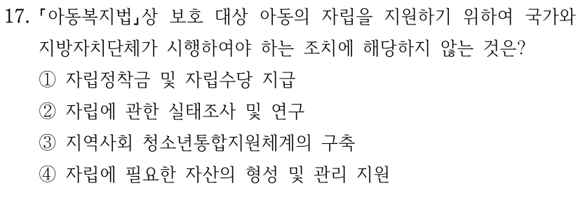 17.
아동복지법상 보호 대상 아동의 자립을 지원하기 위하여 국가와 
지방자치단체가 시행하여야 하는 조치에 해당하지 않는 것은?
①자립정착금 및 자립수당 지급
②자립에 관한 실태조사 및 연구
③지역사회 청소년통합지원체계의 구축
④자립에 필요한 자산의 형성 및 관리 지원
