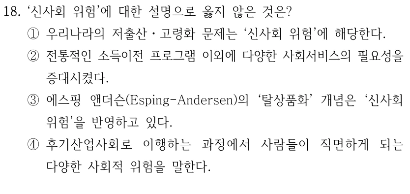 18. ‘신사회 위험’에 대한 설명으로 옳지 않은 것은? 
①우리나라의 저출산ㆍ고령화 문제는 ‘신사회 위험’에 해당한다.
②전통적인 소득이전 프로그램 이외에 다양한 사회서비스의 필요성을 
증대시켰다.
③에스핑 앤더슨(Esping-Andersen)의 ‘탈상품화’ 개념은 ‘신사회 
위험’을 반영하고 있다.
④후기산업사회로 이행하는 과정에서 사람들이 직면하게 되는 
다양한 사회적 위험을 말한다.