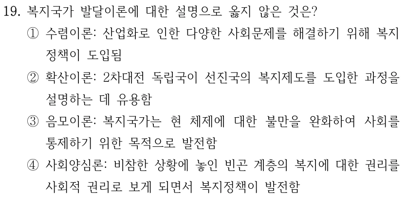 19. 복지국가 발달이론에 대한 설명으로 옳지 않은 것은? 
①수렴이론: 산업화로 인한 다양한 사회문제를 해결하기 위해 복지
정책이 도입됨
②확산이론: 2차대전 독립국이 선진국의 복지제도를 도입한 과정을 
설명하는 데 유용함
③음모이론: 복지국가는 현 체제에 대한 불만을 완화하여 사회를 
통제하기 위한 목적으로 발전함
④사회양심론: 비참한 상황에 놓인 빈곤 계층의 복지에 대한 권리를 
사회적 권리로 보게 되면서 복지정책이 발전함