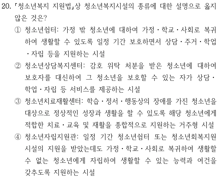 20.
청소년복지 지원법상 청소년복지시설의 종류에 대한 설명으로 옳지 
않은 것은? 
①청소년쉼터: 가정 밖 청소년에 대하여 가정ㆍ학교ㆍ사회로 복귀
하여 생활할 수 있도록 일정 기간 보호하면서 상담ㆍ주거ㆍ학업
ㆍ자립 등을 지원하는 시설
②청소년상담복지센터: 감호 위탁 처분을 받은 청소년에 대하여 
보호자를 대신하여 그 청소년을 보호할 수 있는 자가 상담ㆍ
학업ㆍ자립 등 서비스를 제공하는 시설
③청소년치료재활센터: 학습ㆍ정서ㆍ행동상의 장애를 가진 청소년을 
대상으로 정상적인 성장과 생활을 할 수 있도록 해당 청소년에게 
적합한 치료ㆍ교육 및 재활을 종합적으로 지원하는 거주형 시설
④청소년자립지원관: 일정 기간 청소년쉼터 또는 청소년회복지원
시설의 지원을 받았는데도 가정ㆍ학교ㆍ사회로 복귀하여 생활할 
수 없는 청소년에게 자립하여 생활할 수 있는 능력과 여건을 
갖추도록 지원하는 시설