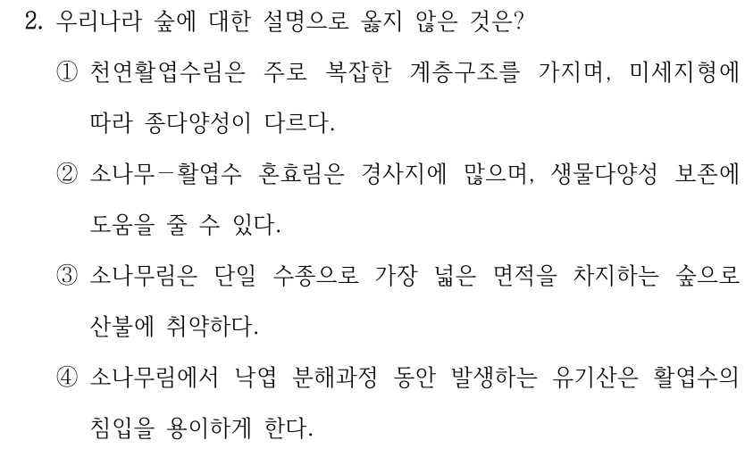 2. 우리나라 숲에 대한 설명으로 옳지 않은 것은? ①천연활엽수림은 주로 복잡한 계층구조를 가지며, 미세지형에 따라 종다양성이 다르다. ②소나무－활엽수 혼효림은 경사지에 많으며, 생물다양성 보존에 도움을 줄 수 있다. ③소나무림은 단일 수종으로 가장 넓은 면적을 차지하는 숲으로 산불에 취약하다. ④소나무림에서 낙엽 분해과정 동안 발생하는 유기산은 활엽수의 침입을 용이하게 한다.