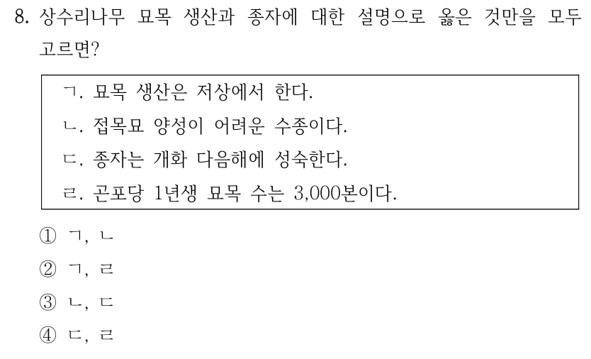 8. 상수리나무 묘목 생산과 종자에 대한 설명으로 옳은 것만을 모두 고르면? ㄱ. 묘목 생산은 저상에서 한다. ㄴ. 접목묘 양성이 어려운 수종이다. ㄷ. 종자는 개화 다음해에 성숙한다. ㄹ. 곤포당 1년생 묘목 수는 3,000본이다. ①ㄱ, ㄴ ②ㄱ, ㄹ ③ㄴ, ㄷ ④ㄷ, ㄹ