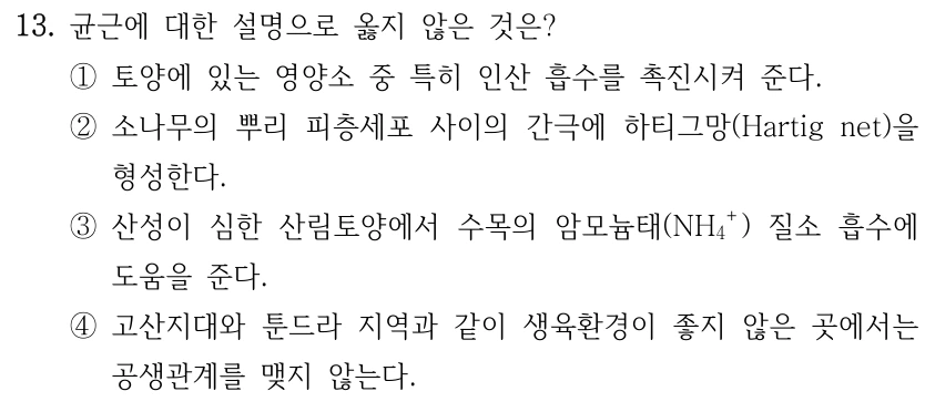 13. 균근에 대한 설명으로 옳지 않은 것은? ①토양에 있는 영양소 중 특히 인산 흡수를 촉진시켜 준다. ②소나무의 뿌리 피층세포 사이의 간극에 하티그망(Hartig net)을 형성한다. ③산성이 심한 산림토양에서 수목의 암모늄태(NH₄⁺) 질소 흡수에 도움을 준다. ④고산지대와 툰드라 지역과 같이 생육환경이 좋지 않은 곳에서는 공생관계를 맺지 않는다.