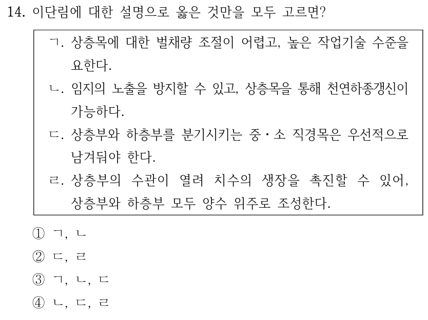 14. 이단림에 대한 설명으로 옳은 것만을 모두 고르면? ㄱ. 상층목에 대한 벌채량 조절이 어렵고, 높은 작업기술 수준을 요한다. ㄴ. 임지의 노출을 방지할 수 있고, 상층목을 통해 천연하종갱신이 가능하다. ㄷ. 상층부와 하층부를 분기시키는 중ㆍ소 직경목은 우선적으로 남겨둬야 한다. ㄹ. 상층부의 수관이 열려 치수의 생장을 촉진할 수 있어, 상층부와 하층부 모두 양수 위주로 조성한다. ①ㄱ, ㄴ ②ㄷ, ㄹ ③ㄱ, ㄴ, ㄷ ④ㄴ, ㄷ, ㄹ