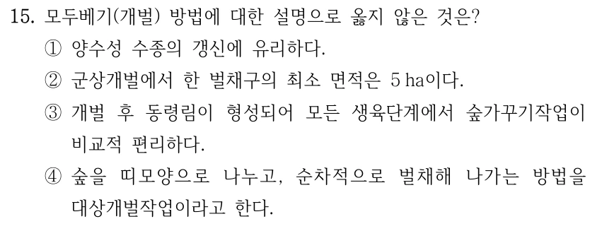 15. 모두베기(개벌) 방법에 대한 설명으로 옳지 않은 것은? ①양수성 수종의 갱신에 유리하다. ②군상개벌에서 한 벌채구의 최소 면적은 5 ha이다. ③개벌 후 동령림이 형성되어 모든 생육단계에서 숲가꾸기작업이 비교적 편리하다. ④숲을 띠모양으로 나누고, 순차적으로 벌채해 나가는 방법을 대상개벌작업이라고 한다.