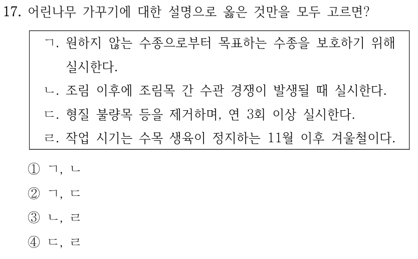 17. 어린나무 가꾸기에 대한 설명으로 옳은 것만을 모두 고르면? ㄱ. 원하지 않는 수종으로부터 목표하는 수종을 보호하기 위해 실시한다. ㄴ. 조림 이후에 조림목 간 수관 경쟁이 발생될 때 실시한다. ㄷ. 형질 불량목 등을 제거하며, 연 3회 이상 실시한다. ㄹ. 작업 시기는 수목 생육이 정지하는 11월 이후 겨울철이다. ①ㄱ, ㄴ ②ㄱ, ㄷ ③ㄴ, ㄹ ④ㄷ, ㄹ