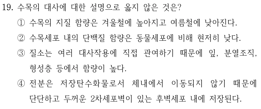 19. 수목의 대사에 대한 설명으로 옳지 않은 것은? ①수목의 지질 함량은 겨울철에 높아지고 여름철에 낮아진다. ②수목세포 내의 단백질 함량은 동물세포에 비해 현저히 낮다. ③질소는 여러 대사작용에 직접 관여하기 때문에 잎, 분열조직, 형성층 등에서 함량이 높다. ④전분은 저장탄수화물로서 체내에서 이동되지 않기 때문에 단단하고 두꺼운 2차세포벽이 있는 후벽세포 내에 저장된다.