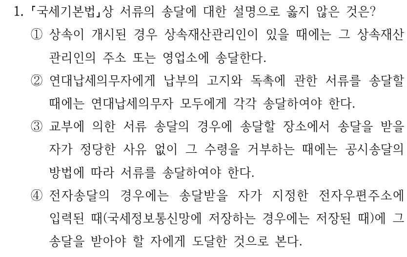 1. 국세기본법상 서류의 송달에 대한 설명으로 옳지 않은 것은? ①상속이 개시된 경우 상속재산관리인이 있을 때에는 그 상속재산 관리인의 주소 또는 영업소에 송달한다. ②연대납세의무자에게 납부의 고지와 독촉에 관한 서류를 송달할 때에는 연대납세의무자 모두에게 각각 송달하여야 한다. ③교부에 의한 서류 송달의 경우에 송달할 장소에서 송달을 받을 자가 정당한 사유 없이 그 수령을 거부하는 때에는 공시송달의 방법에 따라 서류를 송달하여야 한다. ④전자송달의 경우에는 송달받을 자가 지정한 전자우편주소에 입력된 때(국세정보통신망에 저장하는 경우에는 저장된 때)에 그 송달을 받아야 할 자에게 도달한 것으로 본다.