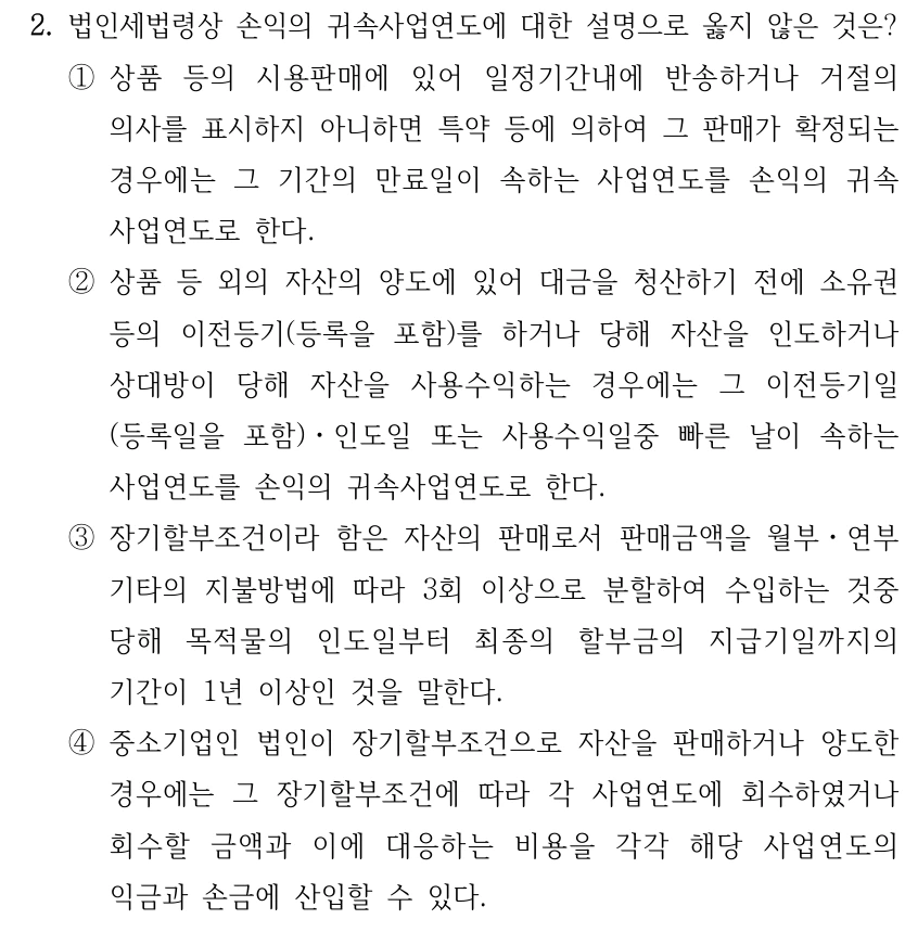 2. 법인세법령상 손익의 귀속사업연도에 대한 설명으로 옳지 않은 것은? ①상품 등의 시용판매에 있어 일정기간내에 반송하거나 거절의 의사를 표시하지 아니하면 특약 등에 의하여 그 판매가 확정되는 경우에는 그 기간의 만료일이 속하는 사업연도를 손익의 귀속 사업연도로 한다. ②상품 등 외의 자산의 양도에 있어 대금을 청산하기 전에 소유권 등의 이전등기(등록을 포함)를 하거나 당해 자산을 인도하거나 상대방이 당해 자산을 사용수익하는 경우에는 그 이전등기일 (등록일을 포함)ㆍ인도일 또는 사용수익일중 빠른 날이 속하는 사업연도를 손익의 귀속사업연도로 한다. ③장기할부조건이라 함은 자산의 판매로서 판매금액을 월부ㆍ연부 기타의 지불방법에 따라 3회 이상으로 분할하여 수입하는 것중 당해 목적물의 인도일부터 최종의 할부금의 지급기일까지의 기간이 1년 이상인 것을 말한다. ④중소기업인 법인이 장기할부조건으로 자산을 판매하거나 양도한 경우에는 그 장기할부조건에 따라 각 사업연도에 회수하였거나 회수할 금액과 이에 대응하는 비용을 각각 해당 사업연도의 익금과 손금에 산입할 수 있다.