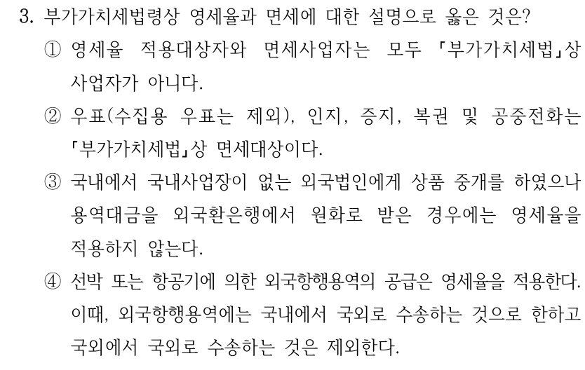 3. 부가가치세법령상 영세율과 면세에 대한 설명으로 옳은 것은? ①영세율 적용대상자와 면세사업자는 모두 부가가치세법상 사업자가 아니다. ②우표(수집용 우표는 제외), 인지, 증지, 복권 및 공중전화는 부가가치세법상 면세대상이다. ③국내에서 국내사업장이 없는 외국법인에게 상품 중개를 하였으나 용역대금을 외국환은행에서 원화로 받은 경우에는 영세율을 적용하지 않는다. ④선박 또는 항공기에 의한 외국항행용역의 공급은 영세율을 적용한다. 이때, 외국항행용역에는 국내에서 국외로 수송하는 것으로 한하고 국외에서 국외로 수송하는 것은 제외한다.
