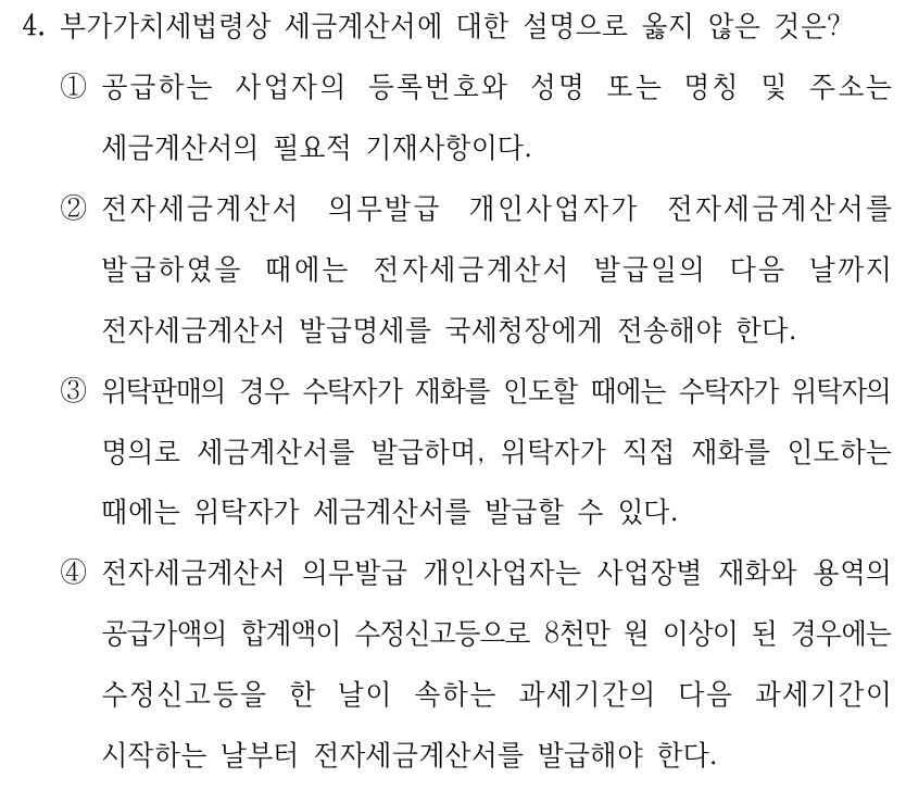 4. 부가가치세법령상 세금계산서에 대한 설명으로 옳지 않은 것은? ①공급하는 사업자의 등록번호와 성명 또는 명칭 및 주소는 세금계산서의 필요적 기재사항이다. ②전자세금계산서 의무발급 개인사업자가 전자세금계산서를 발급하였을 때에는 전자세금계산서 발급일의 다음 날까지 전자세금계산서 발급명세를 국세청장에게 전송해야 한다. ③위탁판매의 경우 수탁자가 재화를 인도할 때에는 수탁자가 위탁자의 명의로 세금계산서를 발급하며, 위탁자가 직접 재화를 인도하는 때에는 위탁자가 세금계산서를 발급할 수 있다. ④전자세금계산서 의무발급 개인사업자는 사업장별 재화와 용역의 공급가액의 합계액이 수정신고등으로 8천만 원 이상이 된 경우에는 수정신고등을 한 날이 속하는 과세기간의 다음 과세기간이 시작하는 날부터 전자세금계산서를 발급해야 한다.
