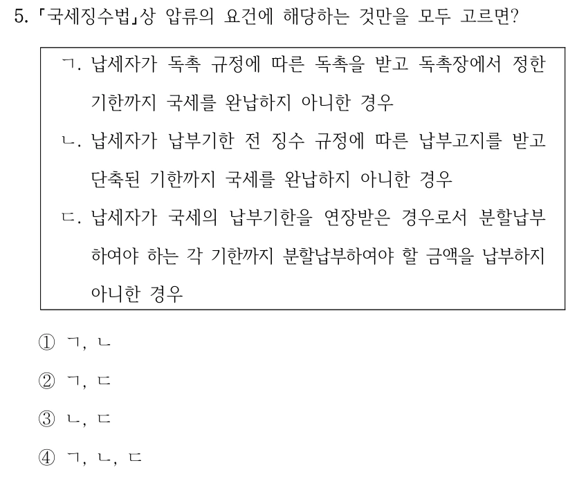 5. 국세징수법상 압류의 요건에 해당하는 것만을 모두 고르면? ㄱ. 납세자가 독촉 규정에 따른 독촉을 받고 독촉장에서 정한 기한까지 국세를 완납하지 아니한 경우 ㄴ. 납세자가 납부기한 전 징수 규정에 따른 납부고지를 받고 단축된 기한까지 국세를 완납하지 아니한 경우 ㄷ. 납세자가 국세의 납부기한을 연장받은 경우로서 분할납부 하여야 하는 각 기한까지 분할납부하여야 할 금액을 납부하지 아니한 경우 ①ㄱ, ㄴ ②ㄱ, ㄷ ③ㄴ, ㄷ ④ㄱ, ㄴ, ㄷ