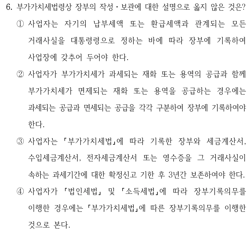 6. 부가가치세법령상 장부의 작성ㆍ보관에 대한 설명으로 옳지 않은 것은? ①사업자는 자기의 납부세액 또는 환급세액과 관계되는 모든 거래사실을 대통령령으로 정하는 바에 따라 장부에 기록하여 사업장에 갖추어 두어야 한다. ②사업자가 부가가치세가 과세되는 재화 또는 용역의 공급과 함께 부가가치세가 면제되는 재화 또는 용역을 공급하는 경우에는 과세되는 공급과 면세되는 공급을 각각 구분하여 장부에 기록하여야 한다. ③사업자는 부가가치세법에 따라 기록한 장부와 세금계산서, 수입세금계산서, 전자세금계산서 또는 영수증을 그 거래사실이 속하는 과세기간에 대한 확정신고 기한 후 3년간 보존하여야 한다. ④사업자가 법인세법 및 소득세법에 따라 장부기록의무를 이행한 경우에는 부가가치세법에 따른 장부기록의무를 이행한 것으로 본다.