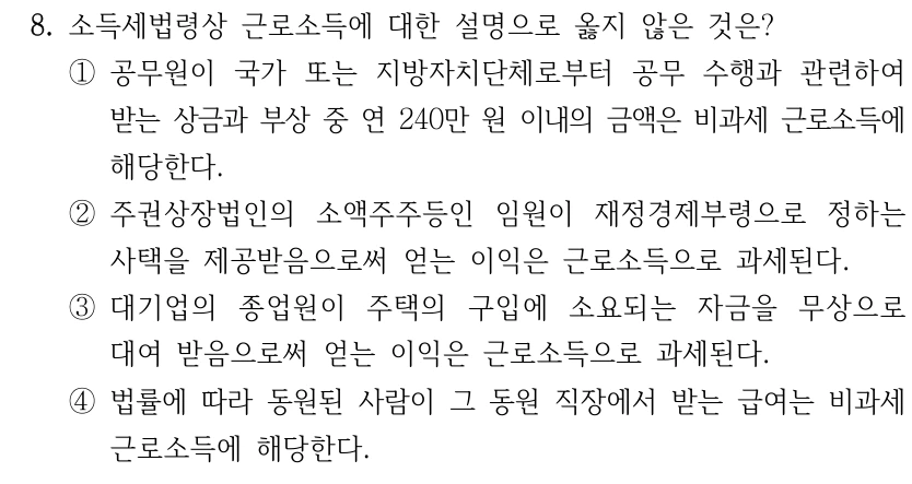 8. 소득세법령상 근로소득에 대한 설명으로 옳지 않은 것은? ①공무원이 국가 또는 지방자치단체로부터 공무 수행과 관련하여 받는 상금과 부상 중 연 240만 원 이내의 금액은 비과세 근로소득에 해당한다. ②주권상장법인의 소액주주등인 임원이 재정경제부령으로 정하는 사택을 제공받음으로써 얻는 이익은 근로소득으로 과세된다. ③대기업의 종업원이 주택의 구입에 소요되는 자금을 무상으로 대여 받음으로써 얻는 이익은 근로소득으로 과세된다. ④법률에 따라 동원된 사람이 그 동원 직장에서 받는 급여는 비과세 근로소득에 해당한다.