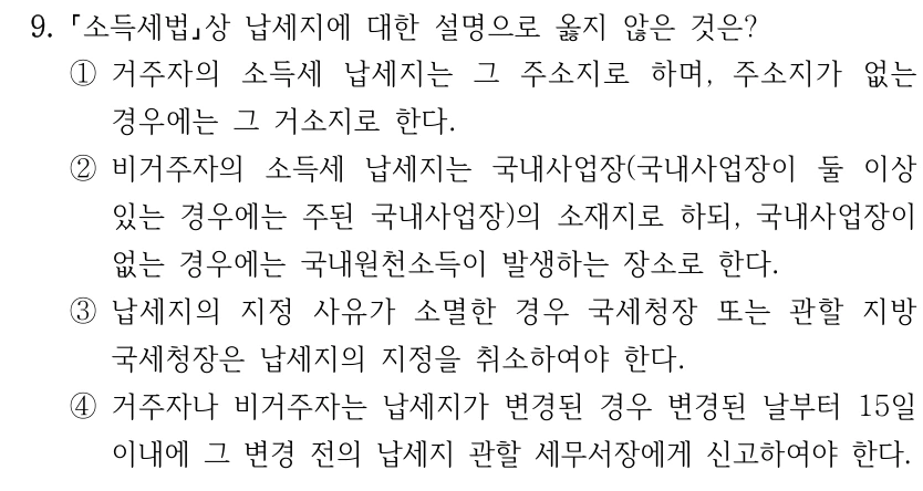9. 소득세법상 납세지에 대한 설명으로 옳지 않은 것은? ①거주자의 소득세 납세지는 그 주소지로 하며, 주소지가 없는 경우에는 그 거소지로 한다. ②비거주자의 소득세 납세지는 국내사업장(국내사업장이 둘 이상 있는 경우에는 주된 국내사업장)의 소재지로 하되, 국내사업장이 없는 경우에는 국내원천소득이 발생하는 장소로 한다. ③납세지의 지정 사유가 소멸한 경우 국세청장 또는 관할 지방 국세청장은 납세지의 지정을 취소하여야 한다. ④거주자나 비거주자는 납세지가 변경된 경우 변경된 날부터 15일 이내에 그 변경 전의 납세지 관할 세무서장에게 신고하여야 한다.