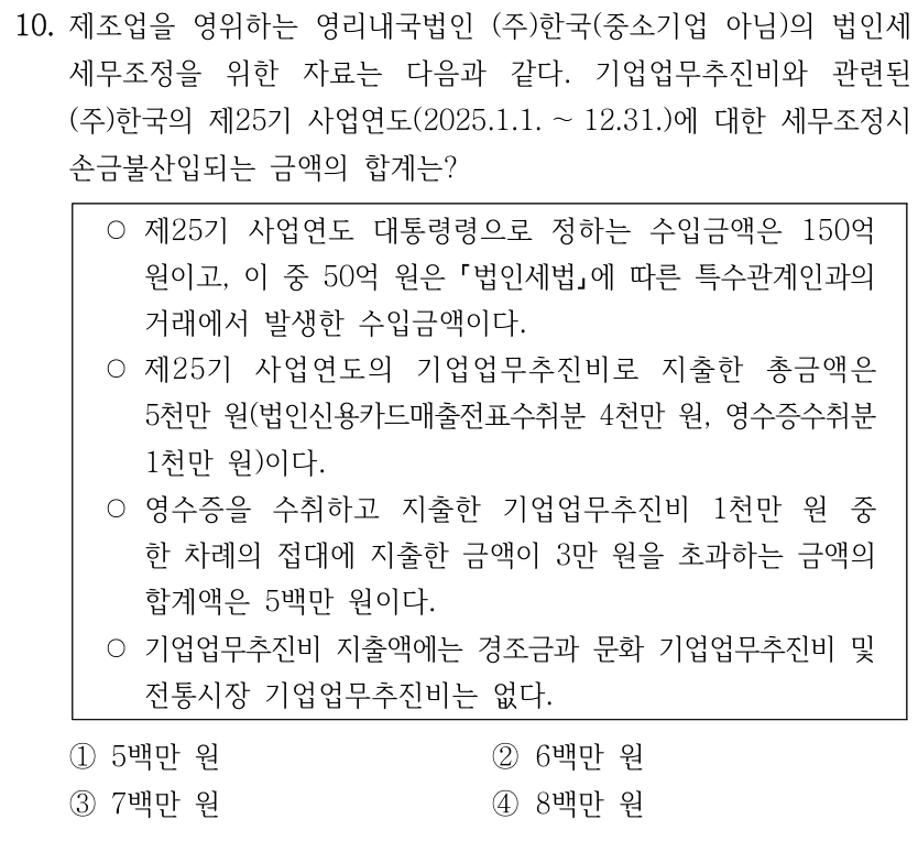 10. 제조업을 영위하는 영리내국법인 (주)한국(중소기업 아님)의 법인세 세무조정을 위한 자료는 다음과 같다. 기업업무추진비와 관련된 (주)한국의 제25기 사업연도(2025.1.1. ～12.31.)에 대한 세무조정시 손금불산입되는 금액의 합계는? ○제25기 사업연도 대통령령으로 정하는 수입금액은 150억 원이고, 이 중 50억 원은 법인세법에 따른 특수관계인과의 거래에서 발생한 수입금액이다. ○제25기 사업연도의 기업업무추진비로 지출한 총금액은 5천만 원(법인신용카드매출전표수취분 4천만 원, 영수증수취분 1천만 원)이다. ○영수증을 수취하고 지출한 기업업무추진비 1천만 원 중 한 차례의 접대에 지출한 금액이 3만 원을 초과하는 금액의 합계액은 5백만 원이다. ○기업업무추진비 지출액에는 경조금과 문화 기업업무추진비 및 전통시장 기업업무추진비는 없다. ①5백만 원 ②6백만 원 ③7백만 원 ④8백만 원