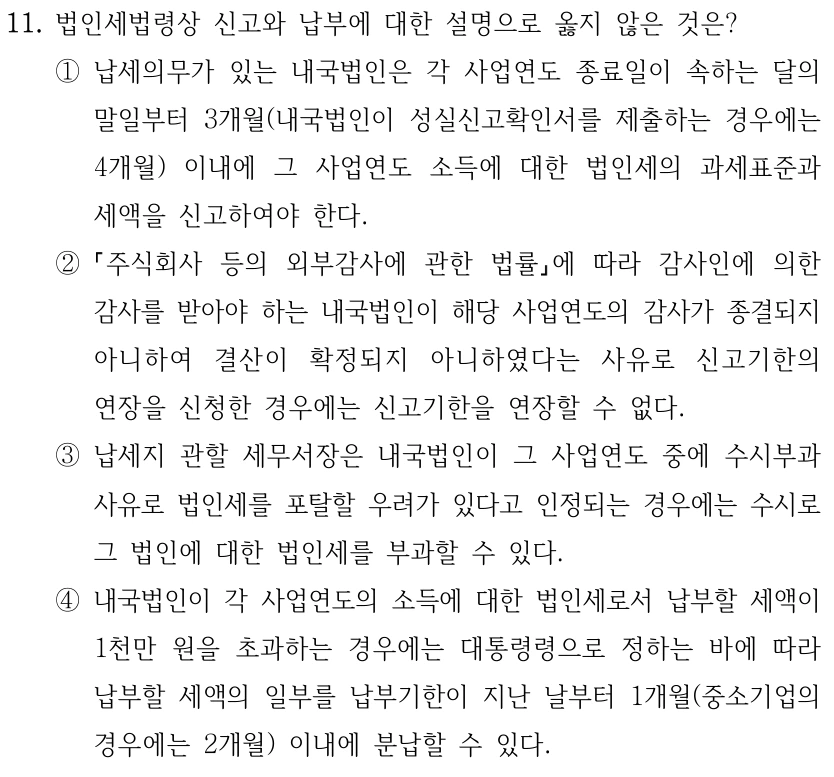 11. 법인세법령상 신고와 납부에 대한 설명으로 옳지 않은 것은? ①납세의무가 있는 내국법인은 각 사업연도 종료일이 속하는 달의 말일부터 3개월(내국법인이 성실신고확인서를 제출하는 경우에는 4개월) 이내에 그 사업연도 소득에 대한 법인세의 과세표준과 세액을 신고하여야 한다. ② 주식회사 등의 외부감사에 관한 법률에 따라 감사인에 의한 감사를 받아야 하는 내국법인이 해당 사업연도의 감사가 종결되지 아니하여 결산이 확정되지 아니하였다는 사유로 신고기한의 연장을 신청한 경우에는 신고기한을 연장할 수 없다. ③납세지 관할 세무서장은 내국법인이 그 사업연도 중에 수시부과 사유로 법인세를 포탈할 우려가 있다고 인정되는 경우에는 수시로 그 법인에 대한 법인세를 부과할 수 있다. ④내국법인이 각 사업연도의 소득에 대한 법인세로서 납부할 세액이 1천만 원을 초과하는 경우에는 대통령령으로 정하는 바에 따라 납부할 세액의 일부를 납부기한이 지난 날부터 1개월(중소기업의 경우에는 2개월) 이내에 분납할 수 있다.