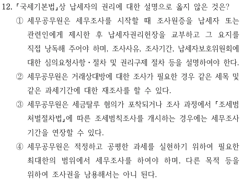 12. 국세기본법상 납세자의 권리에 대한 설명으로 옳지 않은 것은? ①세무공무원은 세무조사를 시작할 때 조사원증을 납세자 또는 관련인에게 제시한 후 납세자권리헌장을 교부하고 그 요지를 직접 낭독해 주어야 하며, 조사사유, 조사기간, 납세자보호위원회에 대한 심의요청사항ㆍ절차 및 권리구제 절차 등을 설명하여야 한다. ②세무공무원은 거래상대방에 대한 조사가 필요한 경우 같은 세목 및 같은 과세기간에 대한 재조사를 할 수 있다. ③세무공무원은 세금탈루 혐의가 포착되거나 조사 과정에서 조세범 처벌절차법에 따른 조세범칙조사를 개시하는 경우에는 세무조사 기간을 연장할 수 있다. ④세무공무원은 적정하고 공평한 과세를 실현하기 위하여 필요한 최대한의 범위에서 세무조사를 하여야 하며, 다른 목적 등을 위하여 조사권을 남용해서는 아니 된다.
