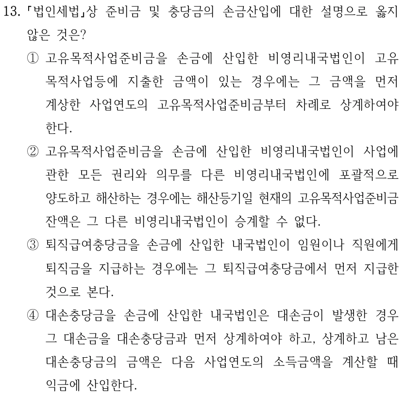 13. 법인세법상 준비금 및 충당금의 손금산입에 대한 설명으로 옳지 않은 것은? ①고유목적사업준비금을 손금에 산입한 비영리내국법인이 고유 목적사업등에 지출한 금액이 있는 경우에는 그 금액을 먼저 계상한 사업연도의 고유목적사업준비금부터 차례로 상계하여야 한다. ②고유목적사업준비금을 손금에 산입한 비영리내국법인이 사업에 관한 모든 권리와 의무를 다른 비영리내국법인에 포괄적으로 양도하고 해산하는 경우에는 해산등기일 현재의 고유목적사업준비금 잔액은 그 다른 비영리내국법인이 승계할 수 없다. ③퇴직급여충당금을 손금에 산입한 내국법인이 임원이나 직원에게 퇴직금을 지급하는 경우에는 그 퇴직급여충당금에서 먼저 지급한 것으로 본다. ④대손충당금을 손금에 산입한 내국법인은 대손금이 발생한 경우 그 대손금을 대손충당금과 먼저 상계하여야 하고, 상계하고 남은 대손충당금의 금액은 다음 사업연도의 소득금액을 계산할 때 익금에 산입한다.