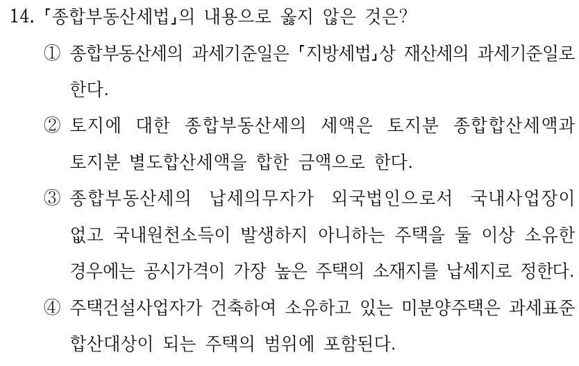 14. 종합부동산세법의 내용으로 옳지 않은 것은? ①종합부동산세의 과세기준일은 지방세법상 재산세의 과세기준일로 한다. ②토지에 대한 종합부동산세의 세액은 토지분 종합합산세액과 토지분 별도합산세액을 합한 금액으로 한다. ③종합부동산세의 납세의무자가 외국법인으로서 국내사업장이 없고 국내원천소득이 발생하지 아니하는 주택을 둘 이상 소유한 경우에는 공시가격이 가장 높은 주택의 소재지를 납세지로 정한다. ④주택건설사업자가 건축하여 소유하고 있는 미분양주택은 과세표준 합산대상이 되는 주택의 범위에 포함된다.